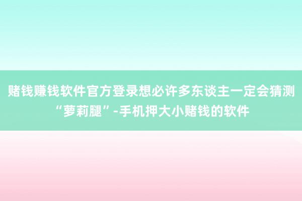 赌钱赚钱软件官方登录想必许多东谈主一定会猜测“萝莉腿”-手机押大小赌钱的软件