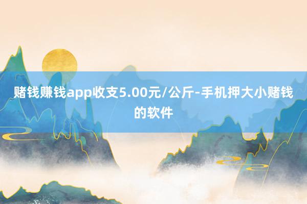 赌钱赚钱app收支5.00元/公斤-手机押大小赌钱的软件