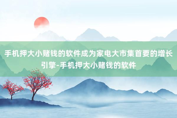 手机押大小赌钱的软件成为家电大市集首要的增长引擎-手机押大小赌钱的软件