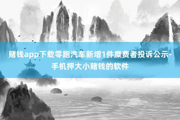 赌钱app下载零跑汽车新增1件糜费者投诉公示-手机押大小赌钱的软件