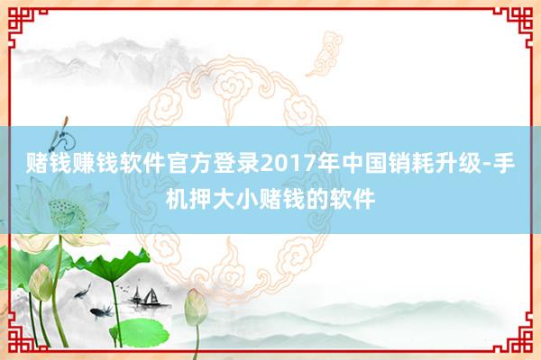 赌钱赚钱软件官方登录2017年中国销耗升级-手机押大小赌钱的软件