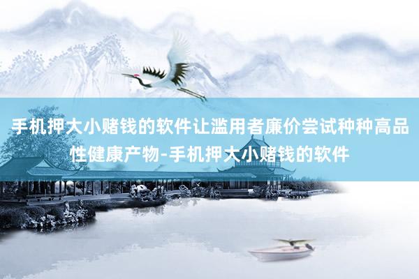 手机押大小赌钱的软件让滥用者廉价尝试种种高品性健康产物-手机押大小赌钱的软件