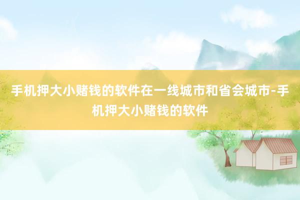 手机押大小赌钱的软件在一线城市和省会城市-手机押大小赌钱的软件