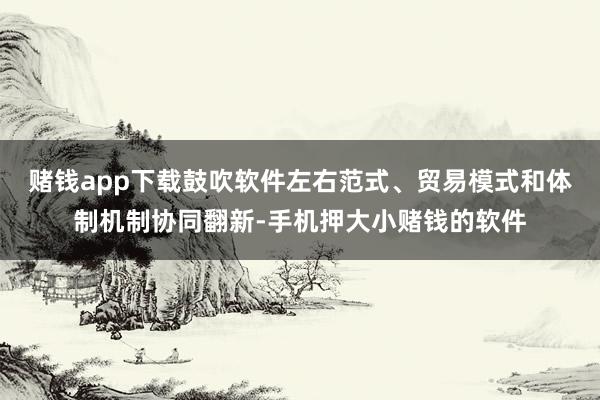 赌钱app下载鼓吹软件左右范式、贸易模式和体制机制协同翻新-手机押大小赌钱的软件