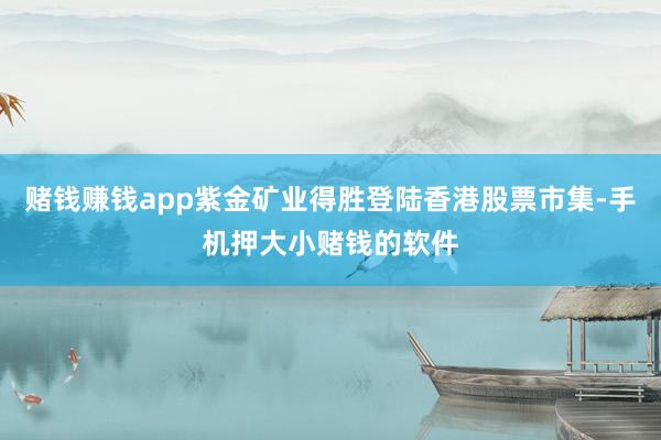 赌钱赚钱app紫金矿业得胜登陆香港股票市集-手机押大小赌钱的软件