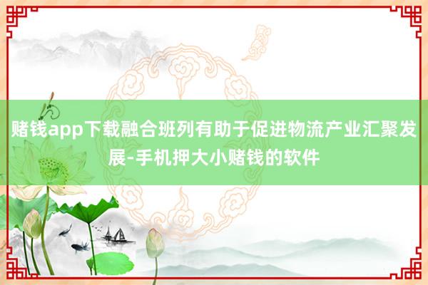 赌钱app下载融合班列有助于促进物流产业汇聚发展-手机押大小赌钱的软件