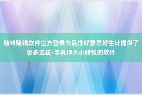 赌钱赚钱软件官方登录为品性好意思好生计提供了更多选拔-手机押大小赌钱的软件