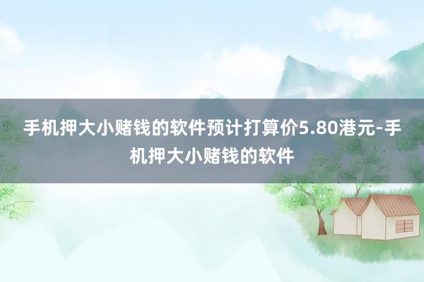 手机押大小赌钱的软件预计打算价5.80港元-手机押大小赌钱的软件