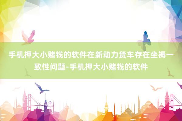 手机押大小赌钱的软件　　在新动力货车存在坐褥一致性问题-手机押大小赌钱的软件