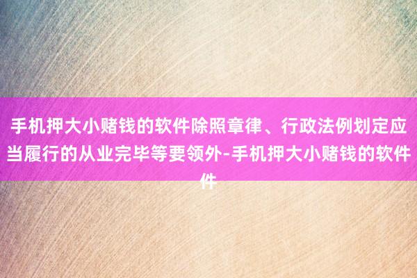 手机押大小赌钱的软件除照章律、行政法例划定应当履行的从业完毕等要领外-手机押大小赌钱的软件