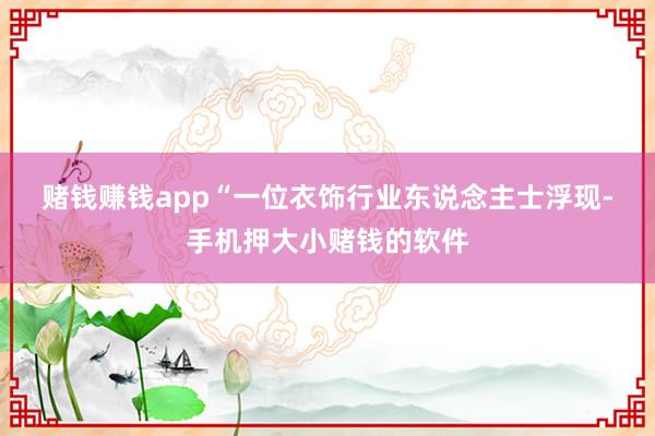 赌钱赚钱app“　　一位衣饰行业东说念主士浮现-手机押大小赌钱的软件