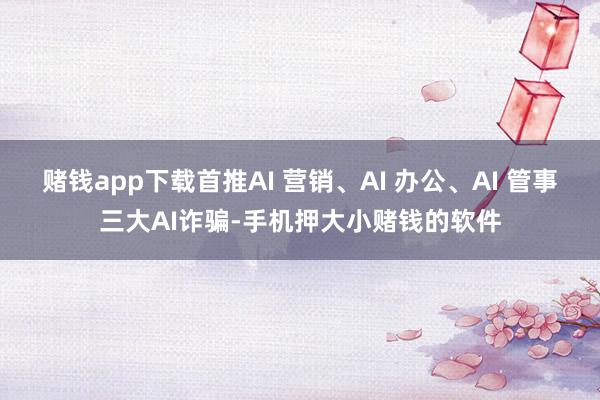 赌钱app下载首推AI 营销、AI 办公、AI 管事三大AI诈骗-手机押大小赌钱的软件