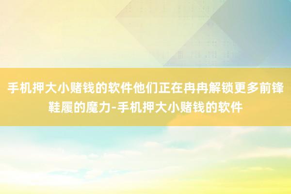 手机押大小赌钱的软件他们正在冉冉解锁更多前锋鞋履的魔力-手机押大小赌钱的软件