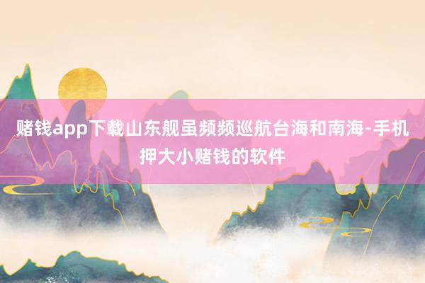 赌钱app下载山东舰虽频频巡航台海和南海-手机押大小赌钱的软件