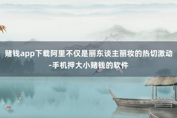 赌钱app下载阿里不仅是丽东谈主丽妆的热切激动-手机押大小赌钱的软件
