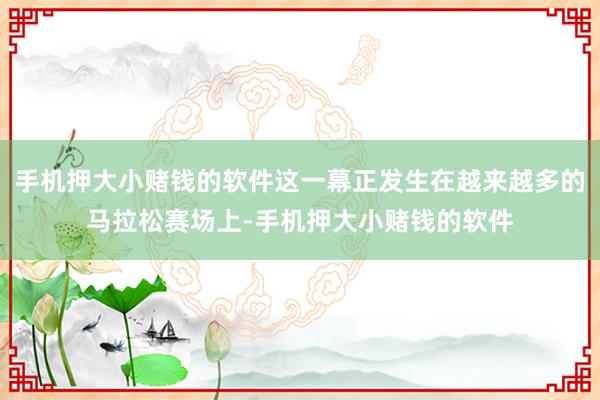 手机押大小赌钱的软件这一幕正发生在越来越多的马拉松赛场上-手机押大小赌钱的软件