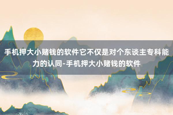 手机押大小赌钱的软件它不仅是对个东谈主专科能力的认同-手机押大小赌钱的软件