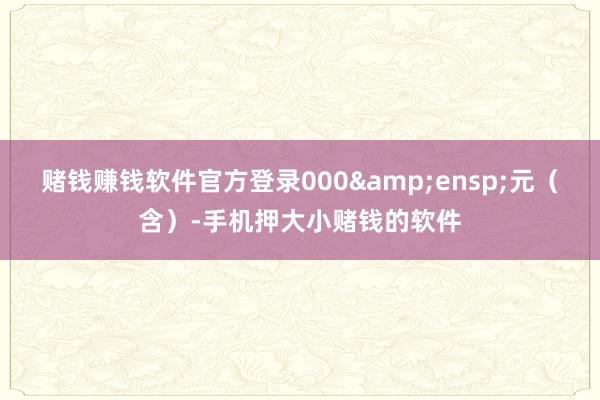 赌钱赚钱软件官方登录000&ensp;元（含）-手机押大小赌钱的软件