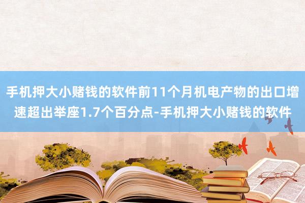 手机押大小赌钱的软件前11个月机电产物的出口增速超出举座1.7个百分点-手机押大小赌钱的软件