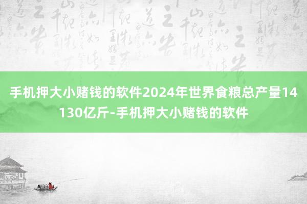手机押大小赌钱的软件2024年世界食粮总产量14130亿斤-手机押大小赌钱的软件