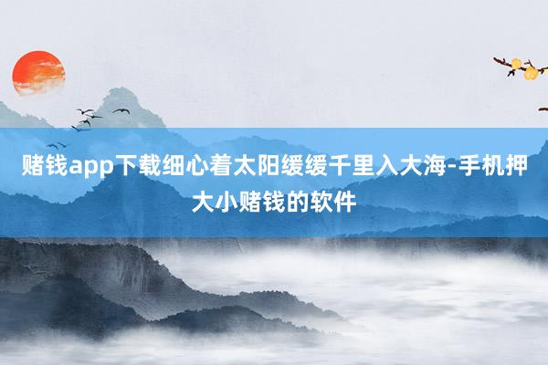 赌钱app下载细心着太阳缓缓千里入大海-手机押大小赌钱的软件