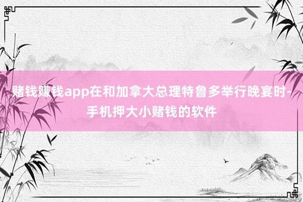 赌钱赚钱app在和加拿大总理特鲁多举行晚宴时-手机押大小赌钱的软件
