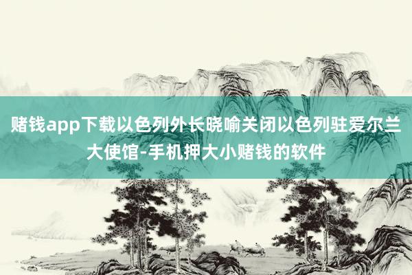 赌钱app下载以色列外长晓喻关闭以色列驻爱尔兰大使馆-手机押大小赌钱的软件