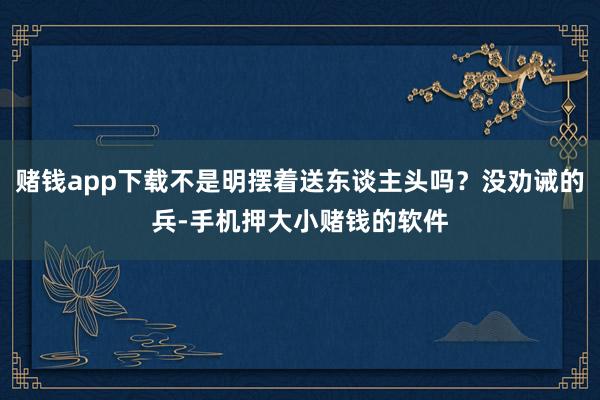 赌钱app下载不是明摆着送东谈主头吗？没劝诫的兵-手机押大小赌钱的软件