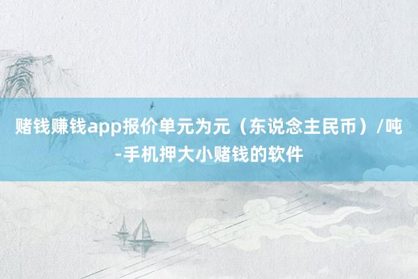 赌钱赚钱app报价单元为元（东说念主民币）/吨-手机押大小赌钱的软件