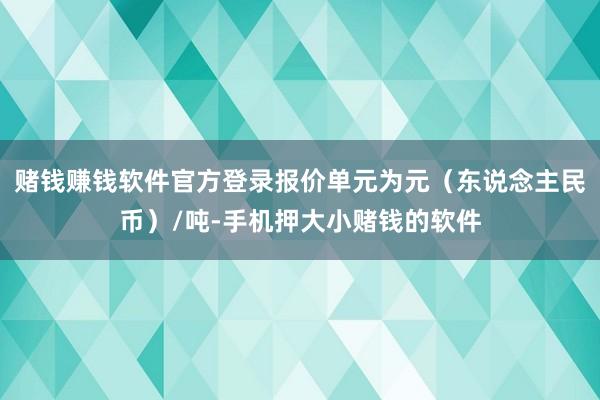 赌钱赚钱软件官方登录报价单元为元（东说念主民币）/吨-手机押大小赌钱的软件