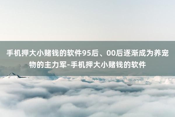 手机押大小赌钱的软件95后、00后逐渐成为养宠物的主力军-手机押大小赌钱的软件