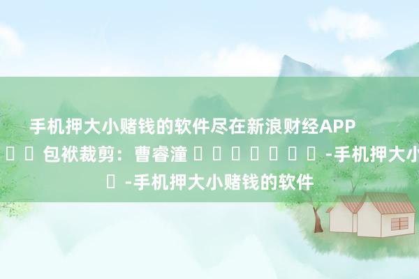 手机押大小赌钱的软件尽在新浪财经APP            						包袱裁剪：曹睿潼 							-手机押大小赌钱的软件
