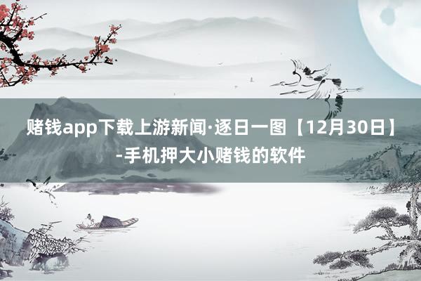 赌钱app下载上游新闻·逐日一图【12月30日】-手机押大小赌钱的软件