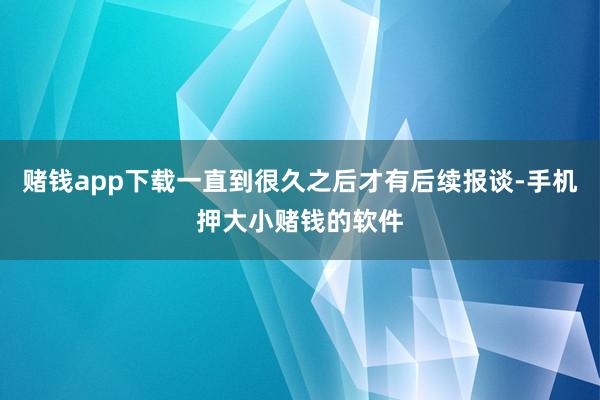 赌钱app下载一直到很久之后才有后续报谈-手机押大小赌钱的软件