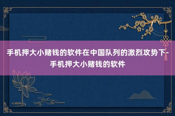 手机押大小赌钱的软件在中国队列的激烈攻势下-手机押大小赌钱的软件