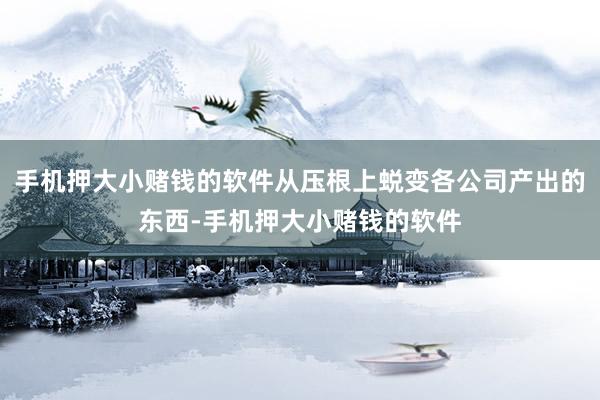 手机押大小赌钱的软件从压根上蜕变各公司产出的东西-手机押大小赌钱的软件