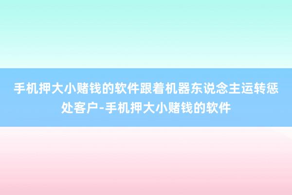 手机押大小赌钱的软件　　跟着机器东说念主运转惩处客户-手机押大小赌钱的软件