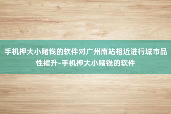 手机押大小赌钱的软件对广州南站相近进行城市品性擢升-手机押大小赌钱的软件