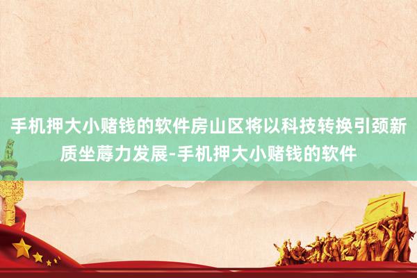 手机押大小赌钱的软件房山区将以科技转换引颈新质坐蓐力发展-手机押大小赌钱的软件