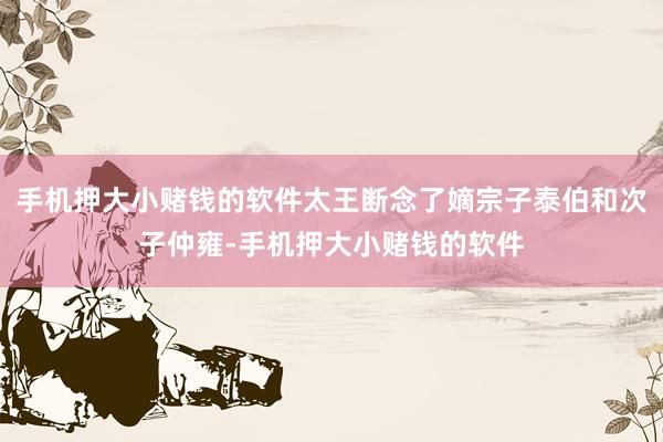 手机押大小赌钱的软件太王断念了嫡宗子泰伯和次子仲雍-手机押大小赌钱的软件