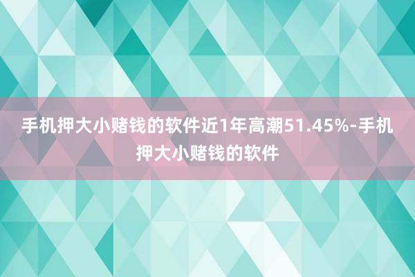 手机押大小赌钱的软件近1年高潮51.45%-手机押大小赌钱的软件
