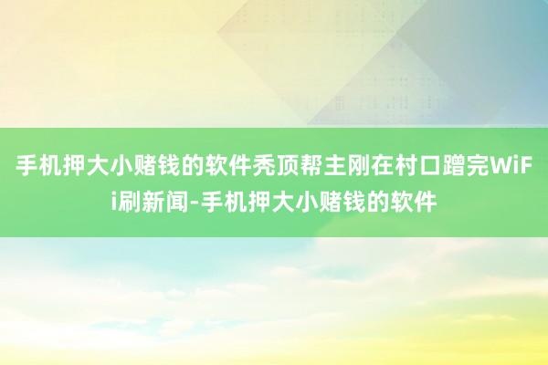 手机押大小赌钱的软件秃顶帮主刚在村口蹭完WiFi刷新闻-手机押大小赌钱的软件