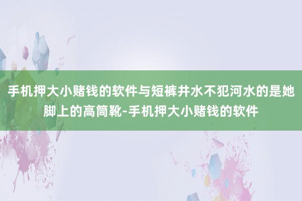 手机押大小赌钱的软件与短裤井水不犯河水的是她脚上的高筒靴-手机押大小赌钱的软件