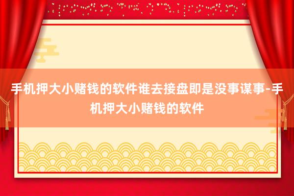手机押大小赌钱的软件谁去接盘即是没事谋事-手机押大小赌钱的软件