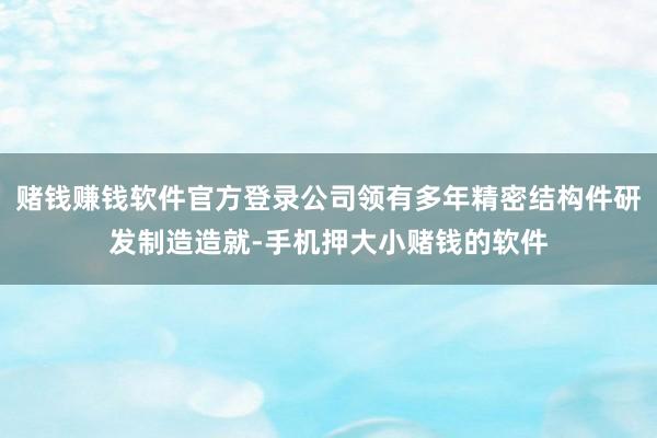 赌钱赚钱软件官方登录公司领有多年精密结构件研发制造造就-手机押大小赌钱的软件