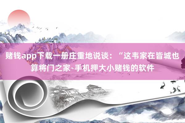 赌钱app下载一册庄重地说谈：“这韦家在皆城也算将门之家-手机押大小赌钱的软件