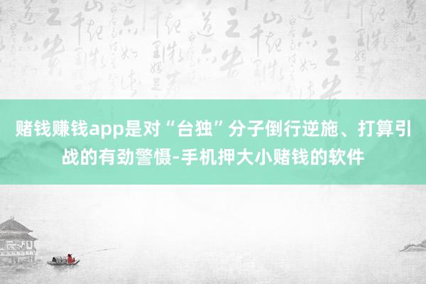 赌钱赚钱app是对“台独”分子倒行逆施、打算引战的有劲警慑-手机押大小赌钱的软件