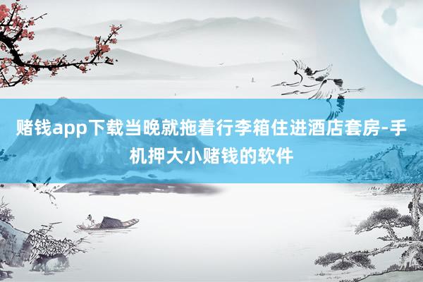 赌钱app下载当晚就拖着行李箱住进酒店套房-手机押大小赌钱的软件