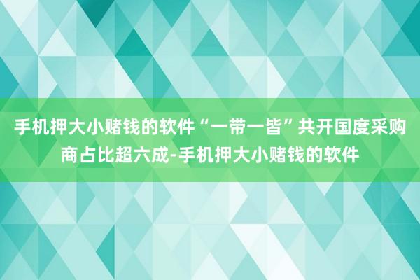 手机押大小赌钱的软件“一带一皆”共开国度采购商占比超六成-手机押大小赌钱的软件