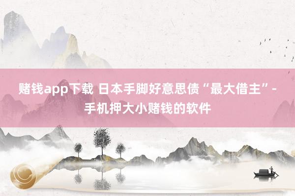 赌钱app下载 　　日本手脚好意思债“最大借主”-手机押大小赌钱的软件